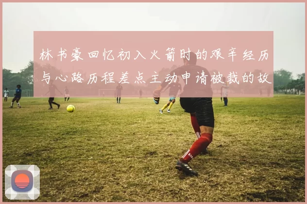 林书豪回忆初入火箭时的艰辛经历与心路历程差点主动申请被裁的故事