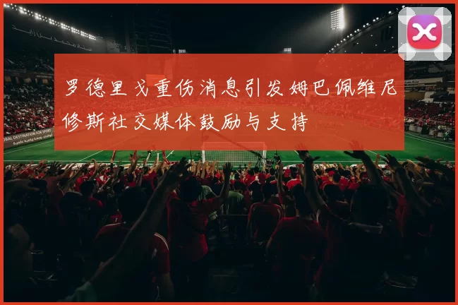 罗德里戈重伤消息引发姆巴佩维尼修斯社交媒体鼓励与支持