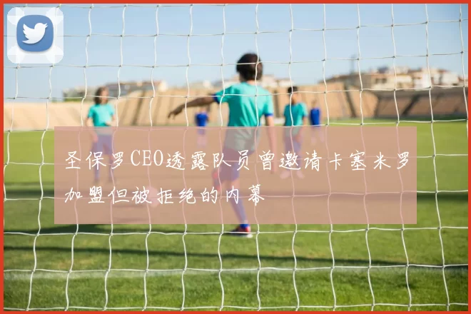 圣保罗CEO透露队员曾邀请卡塞米罗加盟但被拒绝的内幕
