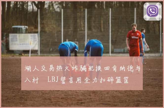 湖人交易热火诈骗犯换回肯纳德与八村塁LBJ誓言用全力扣碎篮筐