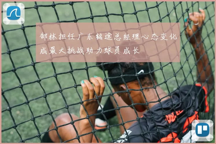 郜林担任广东铭途总经理心态变化成最大挑战助力球员成长