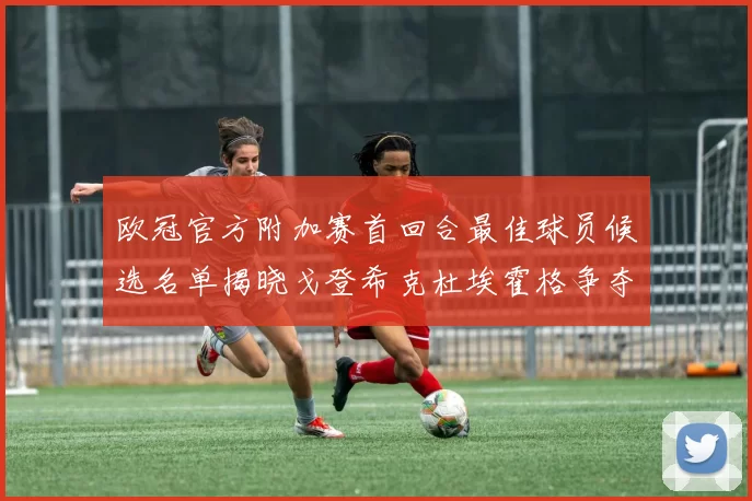 欧冠官方附加赛首回合最佳球员候选名单揭晓戈登希克杜埃霍格争夺荣誉