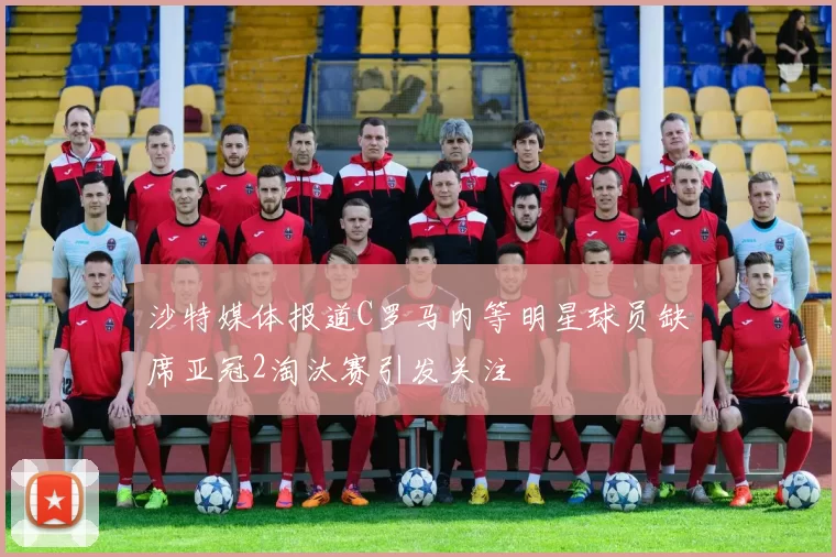沙特媒体报道C罗马内等明星球员缺席亚冠2淘汰赛引发关注