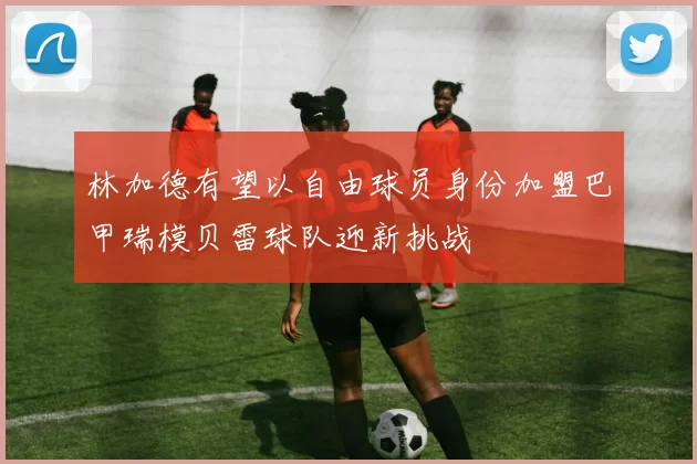 林加德有望以自由球员身份加盟巴甲瑞模贝雷球队迎新挑战