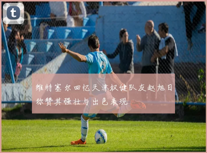 维特塞尔回忆天津权健队友赵旭日称赞其强壮与出色表现
