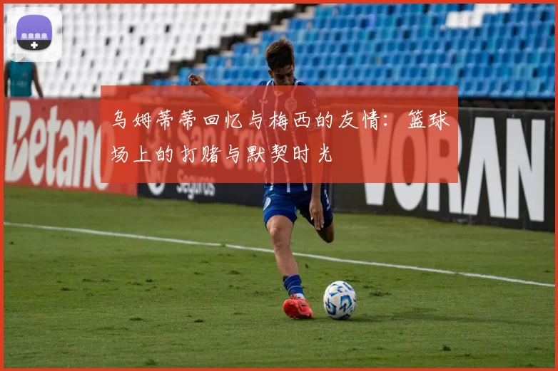 乌姆蒂蒂回忆与梅西的友情：篮球场上的打赌与默契时光