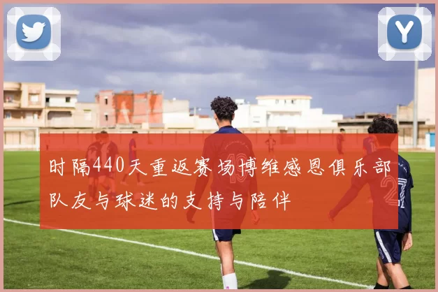 时隔440天重返赛场博维感恩俱乐部队友与球迷的支持与陪伴
