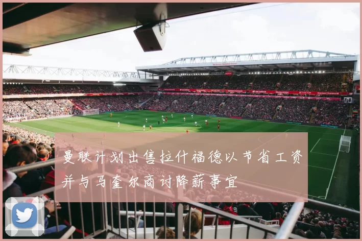 曼联计划出售拉什福德以节省工资并与马奎尔商讨降薪事宜