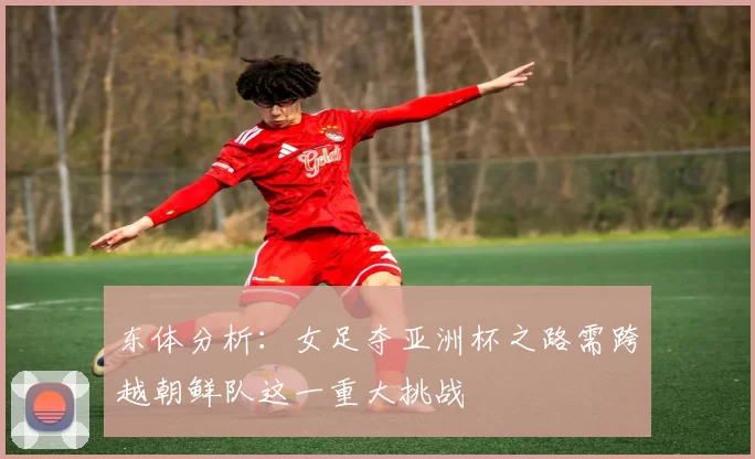 东体分析：女足夺亚洲杯之路需跨越朝鲜队这一重大挑战