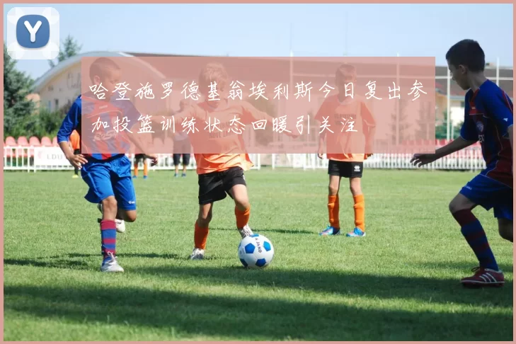 哈登施罗德基翁埃利斯今日复出参加投篮训练状态回暖引关注