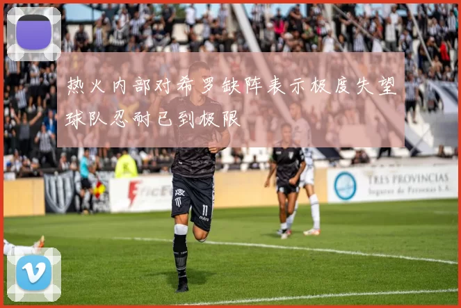 热火内部对希罗缺阵表示极度失望球队忍耐已到极限