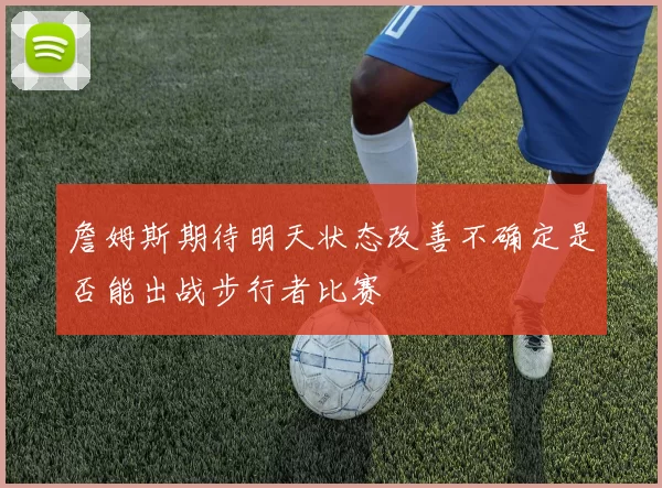 詹姆斯期待明天状态改善不确定是否能出战步行者比赛