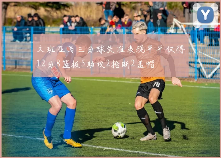 文班亚马三分球失准表现平平仅得12分8篮板5助攻2抢断2盖帽
