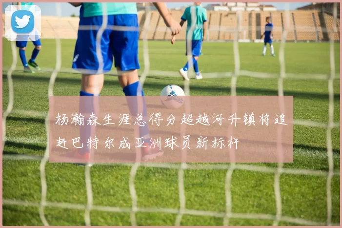 杨瀚森生涯总得分超越河升镇将追赶巴特尔成亚洲球员新标杆