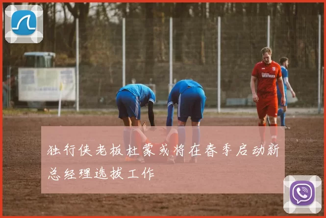 独行侠老板杜蒙或将在春季启动新总经理选拔工作