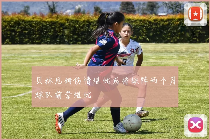 贝林厄姆伤情堪忧或将缺阵两个月球队前景堪忧