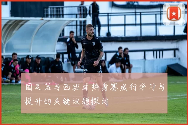 国足若与西班牙热身赛成行学习与提升的关键议题探讨