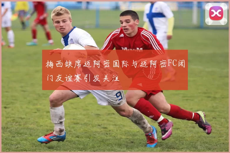 梅西缺席迈阿密国际与迈阿密FC闭门友谊赛引发关注