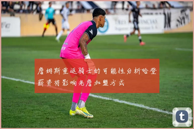 詹姆斯重返骑士的可能性分析哈登薪资将影响老詹加盟方式