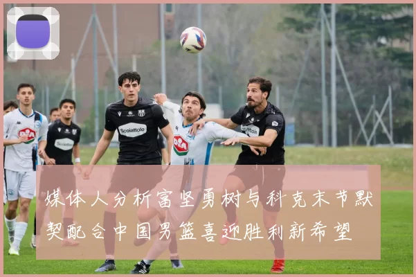 媒体人分析富坚勇树与科克末节默契配合中国男篮喜迎胜利新希望