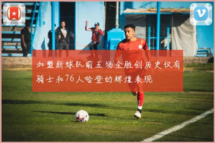 加盟新球队前五场全胜创历史仅有骑士和76人哈登的辉煌表现